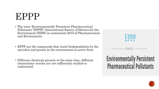  The term ‘Environmentally Persistent Pharmaceutical
Pollutants’ (EPPP)- International Society of Doctors for the
Environment (ISDE) in nomination 2010 of Pharmaceutical
and Environment.
 EPPP are the compounds that resist biodegradation by the
microbes and persist in the environment in active form.
 Different chemicals present at the same time, different
interactions- results are not sufficiently studied or
understood.
 