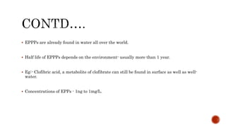  EPPPs are already found in water all over the world.
 Half life of EPPPs depends on the environment- usually more than 1 year.
 Eg:- Clofibric acid, a metabolite of clofibrate can still be found in surface as well as well-
water.
 Concentrations of EPPs - 1ng to 1mg/L.
 