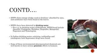  EPPPs from sewage sludge used as fertilizes- absorbed by soya,
and antibiotics have been found in the leaves.
 EPPPs have been detected in drinking water.
 For e.g. In drinking water of Stockholm, EPPS found include
Atenolol, Citalopram, Diclofenc, Ibuprofen, Metoprolol,
Naproxen and Trimetoprim.
 In Indian drinking water, cetirizine, terbinafine and
cataboprain (anti depressant drug) were found.
 Some of these environmental pharmaceutical chemicals are
well known to have serious genotoxic effects in humans.
 