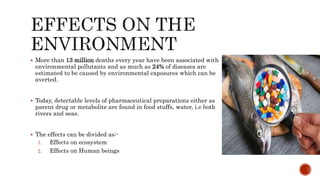  More than 13 million deaths every year have been associated with
environmental pollutants and as much as 24% of diseases are
estimated to be caused by environmental exposures which can be
averted.
 Today, detectable levels of pharmaceutical preparations either as
parent drug or metabolite are found in food stuffs, water, i.e both
rivers and seas.
 The effects can be divided as:-
1. Effects on ecosystem
2. Effects on Human beings
 