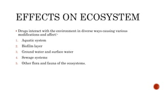  Drugs interact with the environment in diverse ways causing various
modifications and affect:-
1. Aquatic system
2. Biofilm layer
3. Ground water and surface water
4. Sewage systems
5. Other flora and fauna of the ecosystems.
 