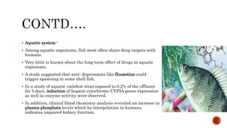  Aquatic system:-
 Among aquatic organisms, fish most often share drug targets with
humans.
 Very little is known about the long-term effect of drugs in aquatic
organisms.
 A study suggested that anti- depressants like fluoxetine could
trigger spawning in some shell fish.
 In a study of aquatic rainbow trout exposed to 0.2% of the effluent
for 5 days, induction of hepatic cytochrome CYPIA genes expression
as well as enzyme activity were observed.
 In addition, clinical blood chemistry analysis revealed an increase in
plasma phosphate levels which by interpolation in humans,
indicates impaired kidney function.
 