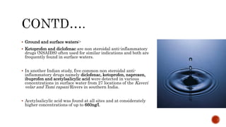  Ground and surface waters:-
 Ketoprofen and diclofenac are non steroidal anti-inflammatory
drugs (NSAIDS) often used for similar indications and both are
frequently found in surface waters.
 In another Indian study, five common non steroidal anti-
inflammatory drugs namely diclofenac, ketoprofen, naproxen,
ibuprofen and acetylsalicylic acid were detected in various
concentrations in surface water from 27 locations of the Kaveri
velar and Tami rapani Rivers in southern India.
 Acetylsalicylic acid was found at all sites and at considerately
higher concentrations of up to 660ng/l.
 
