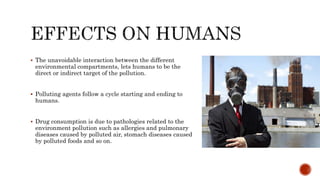  The unavoidable interaction between the different
environmental compartments, lets humans to be the
direct or indirect target of the pollution.
 Polluting agents follow a cycle starting and ending to
humans.
 Drug consumption is due to pathologies related to the
environment pollution such as allergies and pulmonary
diseases caused by polluted air, stomach diseases caused
by polluted foods and so on.
 