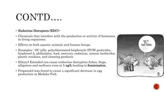  Endocrine Disruptors (EDC):-
 Chemicals that interfere with the production or activity of hormones
in living organisms.
 Effects on both aquatic animals and human beings.
 Examples:- OC pills, polychlorinated biophenyls (PCB) pesticides,
bisphenol A, phthalates, lead, mercury, cadmium, arsenic herbicides,
plastic residues, and cleaning products
 Ethinyl Estradiol can cause endocrine disruption fishes, frogs,
alligators and molluscs even at 1 ng/L leading to feminization .
 Propanolol was found to cause a significant decrease in egg
production in Medaka Fish.
 