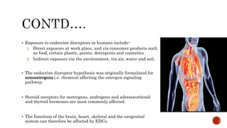  Exposure to endocrine disruptors in humans include:-
1. Direct exposure at work place, and via consumer products such
as food, certain plastic, paints, detergents and cosmetics
2. Indirect exposure via the environment, via air, water and soil.
 The endocrine disruptor hypothesis was originally formulated for
xenoestrogens i.e. chemical affecting the estrogen signaling
pathway.
 Steroid receptors for oestrogens, androgens and adrenocorticoid
and thyroid hormones are most commonly affected.
 The functions of the brain, heart, skeletal and the urogenital
system can therefore be affected by EDCs.
 