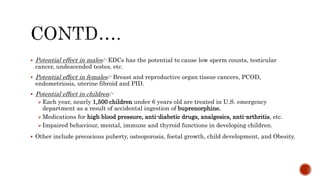 Potential effect in males:- EDCs has the potential to cause low sperm counts, testicular
cancer, undescended testes, etc.
 Potential effect in females:- Breast and reproductive organ tissue cancers, PCOD,
endometriosis, uterine fibroid and PID.
 Potential effect in children:-
Each year, nearly 1,500 children under 6 years old are treated in U.S. emergency
department as a result of accidental ingestion of buprenorphine.
Medications for high blood pressure, anti-diabetic drugs, analgesics, anti-arthritis, etc.
Impaired behaviour, mental, immune and thyroid functions in developing children.
 Other include precocious puberty, osteoporosis, foetal growth, child development, and Obesity.
 