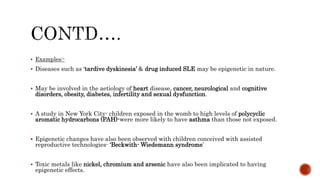  Examples:-
 Diseases such as ‘tardive dyskinesia’ & drug induced SLE may be epigenetic in nature.
 May be involved in the aetiology of heart disease, cancer, neurological and cognitive
disorders, obesity, diabetes, infertility and sexual dysfunction.
 A study in New York City- children exposed in the womb to high levels of polycyclic
aromatic hydrocarbons (PAH)-were more likely to have asthma than those not exposed.
 Epigenetic changes have also been observed with children conceived with assisted
reproductive technologies- ‘Beckwith- Wiedemann syndrome’
 Toxic metals like nickel, chromium and arsenic have also been implicated to having
epigenetic effects.
 