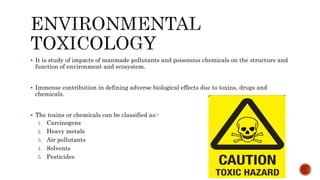  It is study of impacts of manmade pollutants and poisonous chemicals on the structure and
function of environment and ecosystem.
 Immense contribution in defining adverse biological effects due to toxins, drugs and
chemicals.
 The toxins or chemicals can be classified as:-
1. Carcinogens
2. Heavy metals
3. Air pollutants
4. Solvents
5. Pesticides
 
