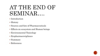  Introduction
 History
 Sources and fate of Pharmaceuticals
 Effects on ecosystem and Human beings
 Environmental Toxicology
 Ecopharmacovigilance
 Summary
 References
 