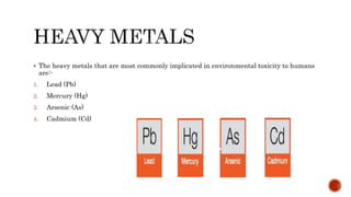 The heavy metals that are most commonly implicated in environmental toxicity to humans
are:-
1. Lead (Pb)
2. Mercury (Hg)
3. Arsenic (As)
4. Cadmium (Cd)
 