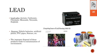  Lead salts- Acetate, Carbonate,
Chromate, Monoxide, Tetroxide,
Sulphide
 Sources- Vehicle batteries, artificial
paints, PVC pipes, Statues, etc.
 The improper disposal of these
products leads to contamination of
environment.
 