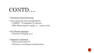  Treatment of lead Poisoning:
 Acute poisoning with encephalopathy
CaEDTA 75 mg/kg/day IV infusion
BAL (Dimercaprol) 4 mg/kg iv , repeat 4 hrly
 For Chronic poisoning
Succimer (10mg/kg ,p.o.)
 Supportive treatment
Calcium gluconate IV
Thiamine- neurological manifestations
 