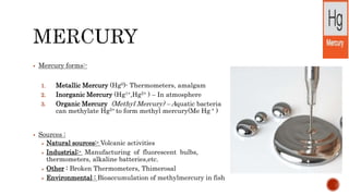  Mercury forms:-
1. Metallic Mercury (Hg0)- Thermometers, amalgam
2. Inorganic Mercury (Hg1+,Hg2+ ) – In atmosphere
3. Organic Mercury (Methyl Mercury) – Aquatic bacteria
can methylate Hg2+ to form methyl mercury(Me Hg + )
 Sources :
 Natural sources:- Volcanic activities
 Industrial:- Manufacturing of fluorescent bulbs,
thermometers, alkaline batteries,etc.
 Other : Broken Thermometers, Thimerosal
 Environmental : Bioaccumulation of methylmercury in fish
 