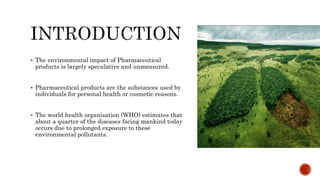  The environmental impact of Pharmaceutical
products is largely speculative and unmeasured.
 Pharmaceutical products are the substances used by
individuals for personal health or cosmetic reasons.
 The world health organisation (WHO) estimates that
about a quarter of the diseases facing mankind today
occurs due to prolonged exposure to these
environmental pollutants.
 