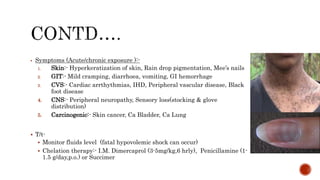  Symptoms (Acute/chronic exposure ):-
1. Skin:- Hyperkeratization of skin, Rain drop pigmentation, Mee’s nails
2. GIT:- Mild cramping, diarrhoea, vomiting, GI hemorrhage
3. CVS:- Cardiac arrthythmias, IHD, Peripheral vascular disease, Black
foot disease
4. CNS:- Peripheral neuropathy, Sensory loss(stocking & glove
distribution)
5. Carcinogenic:- Skin cancer, Ca Bladder, Ca Lung
 T/t-
 Monitor fluids level (fatal hypovolemic shock can occur)
 Chelation therapy:- I.M. Dimercaprol (3-5mg/kg,6 hrly), Penicillamine (1-
1.5 g/day,p.o.) or Succimer
 