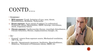  Symptoms:-
1. Mild exposure- Cough, Irritation of eyes, nose, throat,
Bronchorrhoea, Headache, Tachycardia
2. Severe exposure- Acute attack of asthma ( in asthmatics),
Pulmonary edema, Bronchiolitis, ARDS, Syncope, convulsions,
shock, respiratory failure.
3. Chronic exposure- Cardiovascular disease, neurologic disturbances,
Chronic bronchitis, fibrosis, emphysematous changes, etc.
 T/t:-
1. General:- remove from exposure source, Mechanical ventilation,
100 % O2, etc.
2. Specific:- Symptomatic treatment, Antibiotics, Bronchodilators,
Sedatives, Treatment of Pulmonary edema, ARDS, etc.
 