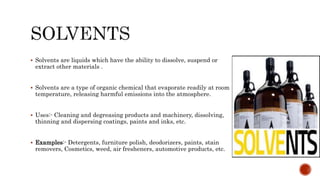  Solvents are liquids which have the ability to dissolve, suspend or
extract other materials .
 Solvents are a type of organic chemical that evaporate readily at room
temperature, releasing harmful emissions into the atmosphere.
 Uses:- Cleaning and degreasing products and machinery, dissolving,
thinning and dispersing coatings, paints and inks, etc.
 Examples:- Detergents, furniture polish, deodorizers, paints, stain
removers, Cosmetics, weed, air fresheners, automotive products, etc.
 
