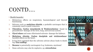  Health hazards:-
1. Deleterious effects on respiratory, haematological and thyroid
functioning.
2. Solvents such as methylene chloride, a probable carcinogen that is
commonly used in paint removers.
3. Chloroform, Carbon tetrachloride & Trichloroethylene- found in
groundwater- damage of the liver, lung, and nervous system.
4. Glycol ethers and some chlorinated solvents- damage the kidneys.
5. Methylene chloride, Carbon disulphide and trichloroethane-
harmful effects on the heart.
6. It has been reported that the solvents solvent abuse leads to death
(eg. Glue sniffing).
7. Benzene is potentially carcinogenic (e.g.-leukemia, myeloma)
8. Some solvents may also be explosive, eg. nitrocellulose
 