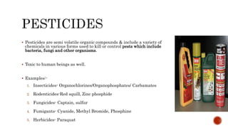  Pesticides are semi volatile organic compounds & include a variety of
chemicals in various forms used to kill or control pests which include
bacteria, fungi and other organisms.
 Toxic to human beings as well.
 Examples:-
1. Insecticides- Organochlorines/Organophosphates/ Carbamates
2. Rodenticides-Red squill, Zinc phosphide
3. Fungicides- Captain, sulfur
4. Fumigants- Cyanide, Methyl Bromide, Phosphine
5. Herbicides- Paraquat
 