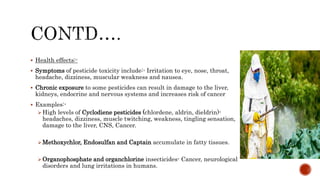  Health effects:-
 Symptoms of pesticide toxicity include:- Irritation to eye, nose, throat,
headache, dizziness, muscular weakness and nausea.
 Chronic exposure to some pesticides can result in damage to the liver,
kidneys, endocrine and nervous systems and increases risk of cancer
 Examples:-
High levels of Cyclodiene pesticides (chlordene, aldrin, dieldrin)-
headaches, dizziness, muscle twitching, weakness, tingling sensation,
damage to the liver, CNS, Cancer.
Methoxychlor, Endosulfan and Captain accumulate in fatty tissues.
Organophosphate and organchlorine insecticides- Cancer, neurological
disorders and lung irritations in humans.
 