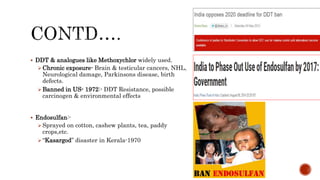  DDT & analogues like Methoxychlor widely used.
Chronic exposure- Brain & testicular cancers, NHL,
Neurological damage, Parkinsons disease, birth
defects.
Banned in US- 1972:- DDT Resistance, possible
carcinogen & environmental effects
 Endosulfan:-
Sprayed on cotton, cashew plants, tea, paddy
crops,etc.
“Kasargod” disaster in Kerala-1970
 