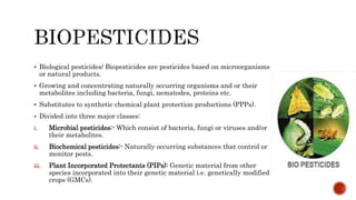  Biological pesticides/ Biopesticides are pesticides based on microorganisms
or natural products.
 Growing and concentrating naturally occurring organisms and or their
metabolites including bacteria, fungi, nematodes, proteins etc.
 Substitutes to synthetic chemical plant protection productions (PPPs).
 Divided into three major classes:
i. Microbial pesticides:- Which consist of bacteria, fungi or viruses and/or
their metabolites.
ii. Biochemical pesticides:- Naturally occurring substances that control or
monitor pests.
iii. Plant Incorporated Protectants (PIPs): Genetic material from other
species incorporated into their genetic material i.e. genetically modified
crops (GMCs).
 