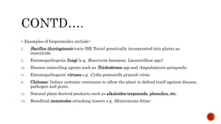 Examples of biopesticides include:-
i. Bacillus thuringiensis toxin (BE Toxin) genetically incorporated into plants as
insecticide.
ii. Entomopathogenic fungi (e.g. Beauveria bassiana, Lacanicillum spp.)
iii. Disease controlling agents such as Trichoderma spp and Ampelomyces quisqualis.
iv. Entomopathogenic viruses e.g. Cydia pomonella granulo virus.
v. Chitosan: Induce systemic resistance to allow the plant to defend itself against disease,
pathogen and pests.
vi. Natural plant derived products such as alkaloides terpenoids, phenolics, etc.
vii. Beneficial nematodes attacking insects e.g. Sleinernema fetiae
 
