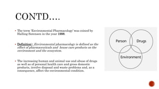  The term ‘Environmental Pharmacology’ was coined by
Halling Sorensen in the year 1998.
 Definition:- Environmental pharmacology is defined as the
effect of pharmaceuticals and house care products on the
environment and the ecosystem.
 The increasing human and animal use and abuse of drugs
as well as of personal health care and gross domestic
products, involve disposal and waste problems and, as a
consequence, affect the environmental condition.
 