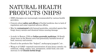  NHPs therapies are increasingly recommended by various health
providers.
 Concern about safety and efficacy of herbal medicine due to lack of
regulation and some reported adverse effects.
 May be contaminated with banned pesticides, microbial agents like
fungi, heavy metals and chemical toxins causing damage
 A study in Boston, USA on Indian ayurvedic medicines- 30 South
Asian store in the Boston area had potentially harmful levels of
lead, mercury and arsenic.
 Found in the products like “balguti”, mahayograj guggulu”, etc .
 Wong et al (1993)- reported concentration of nine heavy metals; viz
cadmium, cobalt, copper, iron, manganese, nickel lead, zinc and
mercury in 42 Chinese herbal drugs.
 
