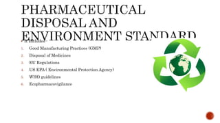  It Includes:-
1. Good Manufacturing Practices (GMP)
2. Disposal of Medicines
3. EU Regulations
4. US EPA ( Environmental Protection Agency)
5. WHO guidelines
6. Ecopharmacovigilance
 
