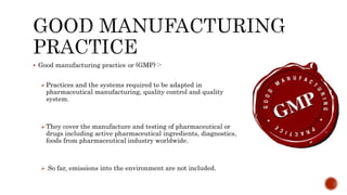  Good manufacturing practice or (GMP) :-
Practices and the systems required to be adapted in
pharmaceutical manufacturing, quality control and quality
system.
They cover the manufacture and testing of pharmaceutical or
drugs including active pharmaceutical ingredients, diagnostics,
foods from pharmaceutical industry worldwide.
 So far, emissions into the environment are not included.
 
