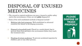  The unused or expired medicines can pose a hazard to public safety
and to the environment, if they are not safely disposed of.
 Some of the well established methods of disposal include:-
1. Medicine take back programs: Well established in advanced
countries but absent in developing economies.
2. Disposal in household trash: Placed in a sealed plastic bag to
prevent them from getting to the environment before they reach
the treatment sites.
3. Flushing of certain medicines: To prevent accidental ingestion by
children, pets or any other persons.
 