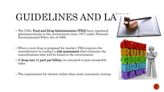 The USA, Food and Drug Administration (FDA) have regulated
pharmaceuticals in the environment since 1977 under National
Environmental Policy Act of 1969.
 When a new drug is proposed for market, FDA requires the
manufacturer to conduct a risk assessment that estimates the
concentrations that will be found in the environment.
 If drug conc ≥1 part per billion, its assumed to pose acceptable
risks.
 The requirement for chronic rather than acute ecotoxicity testing.
 