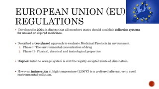  Developed in 2004, it directs that all members states should establish collection systems
for unused or expired medicines.
 Described a two-phased approach to evaluate Medicinal Products in environment.
1. Phase I- The environmental concentration of drug
2. Phase II- Physical, chemical and toxicological properties
 Disposal into the sewage system is still the legally accepted route of elimination.
 However, incineration at high temperature (1200˚C) is a preferred alternative to avoid
environmental pollution.
 