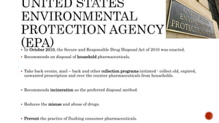 In October 2010, the Secure and Responsible Drug Disposal Act of 2010 was enacted.
 Recommends on disposal of household pharmaceuticals.
 Take back events, mail – back and other collection programs initiated - collect old, expired,
unwanted prescription and over the counter pharmaceuticals from households.
 Recommends incineration as the preferred disposal method.
 Reduces the misuse and abuse of drugs.
 Prevent the practice of flushing consumer pharmaceuticals.
 