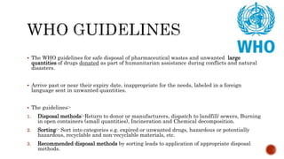  The WHO guidelines for safe disposal of pharmaceutical wastes and unwanted large
quantities of drugs donated as part of humanitarian assistance during conflicts and natural
disasters.
 Arrive past or near their expiry date, inappropriate for the needs, labeled in a foreign
language sent in unwanted quantities.
 The guidelines:-
1. Disposal methods:-Return to donor or manufacturers, dispatch to landfill/ sewers, Burning
in open containers (small quantities), Incineration and Chemical decomposition.
2. Sorting:- Sort into categories e.g. expired or unwanted drugs, hazardous or potentially
hazardous, recyclable and non-recyclable materials, etc.
3. Recommended disposal methods by sorting leads to application of appropriate disposal
methods.
 