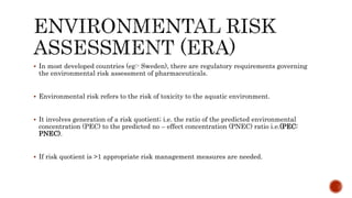  In most developed countries (eg:- Sweden), there are regulatory requirements governing
the environmental risk assessment of pharmaceuticals.
 Environmental risk refers to the risk of toxicity to the aquatic environment.
 It involves generation of a risk quotient; i.e. the ratio of the predicted environmental
concentration (PEC) to the predicted no – effect concentration (PNEC) ratio i.e.(PEC:
PNEC).
 If risk quotient is >1 appropriate risk management measures are needed.
 