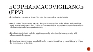  It implies environmental protection from pharmaceutical contamination.
 World Health Organization (WHO)- “Ecopharmacovigilance is the science and activities
associated with the detection, evaluation, understanding, and prevention of adverse effects
of pharmaceuticals in the environment”.
 Ecopharmacovigilance includes a reference to the pollution of waters and soils with
pharmaceutical residues.
 It has drugs, cosmetics and household products as its focus thus, is an additional provision
for environment protection.
 
