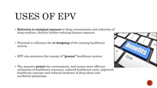  Reduction in ecological exposure to drug contaminants and reduction of
drug residues, thereby further reducing human exposure.
 Potential to influence the re-designing of the existing healthcare
system.
 EPV also promotes the concept of “greener” healthcare system.
 The measure protect the environment, and ensure more efficient
utilization of healthcare resources, reduced healthcare costs, improved
healthcare outcome and reduced incidence of drug abuse and
accidental poisonings.
 