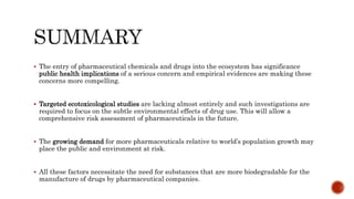  The entry of pharmaceutical chemicals and drugs into the ecosystem has significance
public health implications of a serious concern and empirical evidences are making these
concerns more compelling.
 Targeted ecotoxicological studies are lacking almost entirely and such investigations are
required to focus on the subtle environmental effects of drug use. This will allow a
comprehensive risk assessment of pharmaceuticals in the future.
 The growing demand for more pharmaceuticals relative to world’s population growth may
place the public and environment at risk.
 All these factors necessitate the need for substances that are more biodegradable for the
manufacture of drugs by pharmaceutical companies.
 