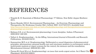  Tripathi K. D. Essentials of Medical Pharmacology; 7th Edition. New Delhi: Jaypee Brothers;
2013.
 Bosun Banjoko (2014). Environmental Pharmacology – An Overview, Pharmacology and
Therapeutics, Dr. Sivakumar Gowder (Ed.), InTech, DOI: 10.5772/57473. Available from:
http://www.intechopen.com.ololo.sci-hub.cc/books/pharmacology-and-therapeutics/environmental-
pharmacology-an-overview
 Rahman S.Z, et al. Environmental pharmacology: A new discipline. Indian J Pharmacol.
2006;38(4): 229-230.
 Valluri A. Ecopharmacology – In the Offing. International Journal of Scientific and Research
Publications. 2016;6(1):84-87.
 Sammartino M.P, et al. Ecopharmacology: Deliberated or casual dispersion of pharmaceutical
principles, phytosanitary, personal health care and veterinary products in environment needs a
multivariate analysis or expert systems for the control, the measure and the remediation.
Microchemical Journal. 2008;88:201–209.
 Farooq M, Goyal M et al. Ecopharmacology: an issue that needs urgent action. Int J Basic Clin
Pharmacol. 2016;5(5):2288-9.
 