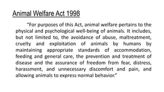 Animal Welfare Act 1998
“For purposes of this Act, animal welfare pertains to the
physical and psychological well-being of animals. It includes,
but not limited to, the avoidance of abuse, maltreatment,
cruelty and exploitation of animals by humans by
maintaining appropriate standards of accommodation,
feeding and general care, the prevention and treatment of
disease and the assurance of freedom from fear, distress,
harassment, and unnecessary discomfort and pain, and
allowing animals to express normal behavior.”
 