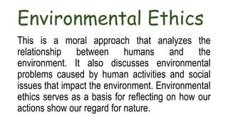 Environmental Ethics
This is a moral approach that analyzes the
relationship between humans and the
environment. It also discusses environmental
problems caused by human activities and social
issues that impact the environment. Environmental
ethics serves as a basis for reflecting on how our
actions show our regard for nature.
 