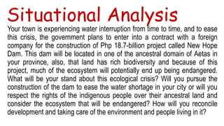 Situational Analysis
Your town is experiencing water interruption from time to time, and to ease
this crisis, the government plans to enter into a contract with a foreign
company for the construction of Php 18.7-billion project called New Hope
Dam. This dam will be located in one of the ancestral domain of Aetas in
your province, also, that land has rich biodiversity and because of this
project, much of the ecosystem will potentially end up being endangered.
What will be your stand about this ecological crisis? Will you pursue the
construction of the dam to ease the water shortage in your city or will you
respect the rights of the indigenous people over their ancestral land and
consider the ecosystem that will be endangered? How will you reconcile
development and taking care of the environment and people living in it?
 