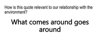 How is this quote relevant to our relationship with the
environment?
What comes around goes
around
 