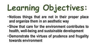 Learning Objectives:
•Notices things that are not in their proper place
and organize them in an aesthetic way
•Show that care for the environment contributes to
health, well-being and sustainable development
•Demonstrate the virtues of prudence and frugality
towards environment
 