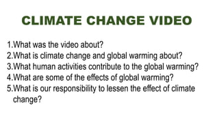 CLIMATE CHANGE VIDEO
1.What was the video about?
2.What is climate change and global warming about?
3.What human activities contribute to the global warming?
4.What are some of the effects of global warming?
5.What is our responsibility to lessen the effect of climate
change?
 