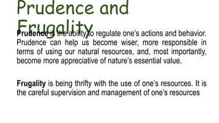 Prudence and
Frugality
Prudence is the ability to regulate one’s actions and behavior.
Prudence can help us become wiser, more responsible in
terms of using our natural resources, and, most importantly,
become more appreciative of nature’s essential value.
Frugality is being thrifty with the use of one’s resources. It is
the careful supervision and management of one’s resources
 