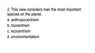 2. This view considers man the most important
species on the planet.
a. anthropocentrism
b. biocentrism
c. ecocentrism
d. environmentalism
 